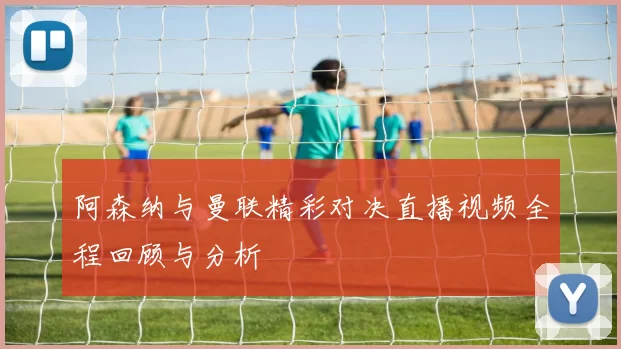 阿森纳与曼联精彩对决直播视频全程回顾与分析
