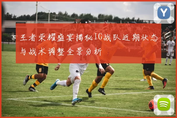 王者荣耀盛宴揭秘IG战队近期状态与战术调整全景分析
