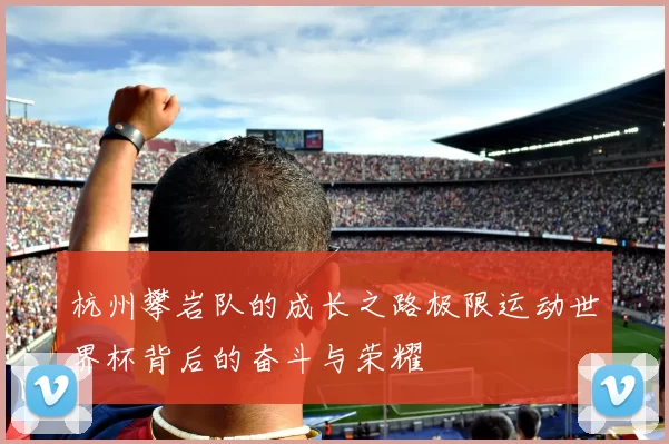 杭州攀岩队的成长之路极限运动世界杯背后的奋斗与荣耀
