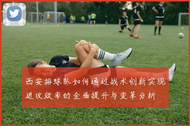 西安排球队如何通过战术创新实现进攻效率的全面提升与变革分析
