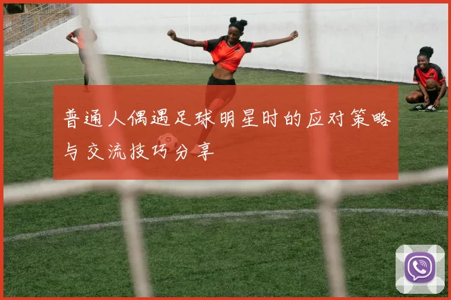 普通人偶遇足球明星时的应对策略与交流技巧分享