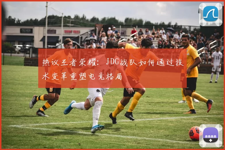 热议王者荣耀：JDG战队如何通过技术变革重塑电竞格局