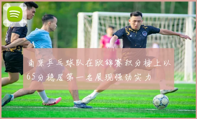 南京乒乓球队在欧锦赛积分榜上以65分稳居第一名展现强劲实力