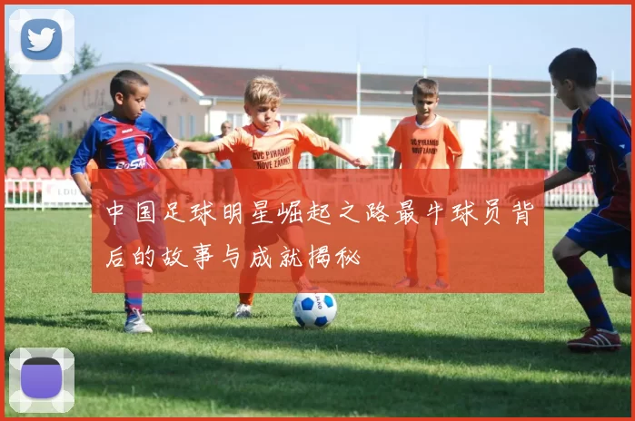 中国足球明星崛起之路最牛球员背后的故事与成就揭秘