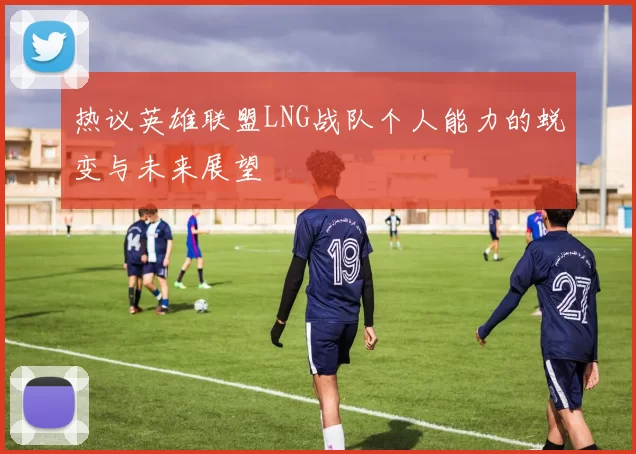 热议英雄联盟LNG战队个人能力的蜕变与未来展望