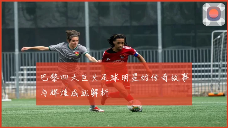 巴黎四大巨头足球明星的传奇故事与辉煌成就解析