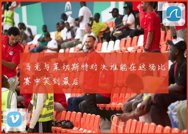 马竞与莱切斯特对决谁能在这场比赛中笑到最后