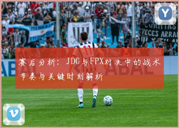赛后分析：JDG与FPX对决中的战术节奏与关键时刻解析