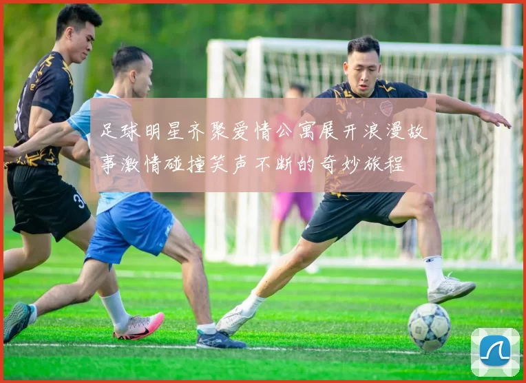 足球明星齐聚爱情公寓展开浪漫故事激情碰撞笑声不断的奇妙旅程