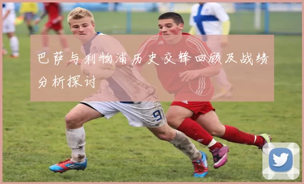 巴萨与利物浦历史交锋回顾及战绩分析探讨