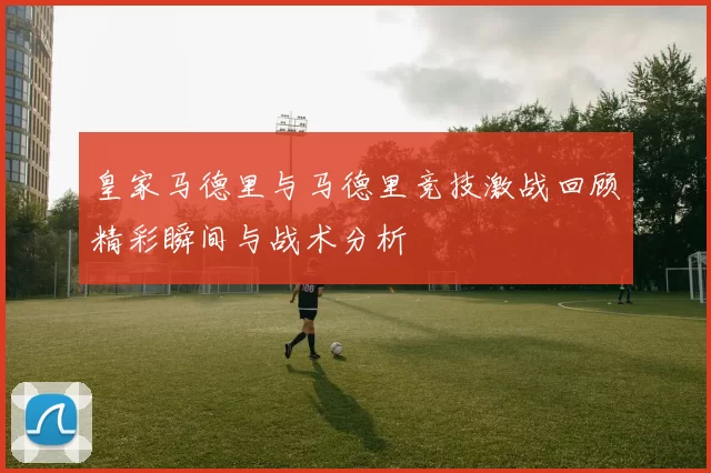 皇家马德里与马德里竞技激战回顾精彩瞬间与战术分析