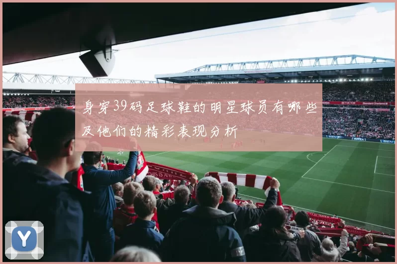 身穿39码足球鞋的明星球员有哪些及他们的精彩表现分析