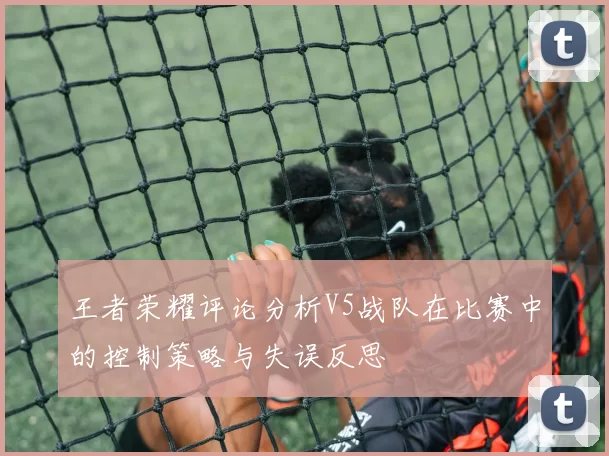 王者荣耀评论分析V5战队在比赛中的控制策略与失误反思