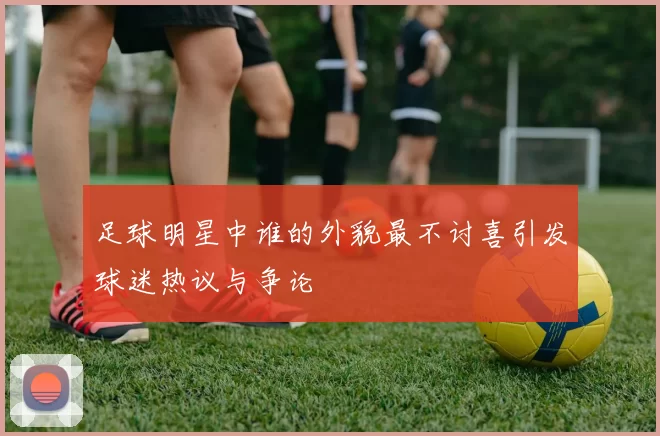 足球明星中谁的外貌最不讨喜引发球迷热议与争论