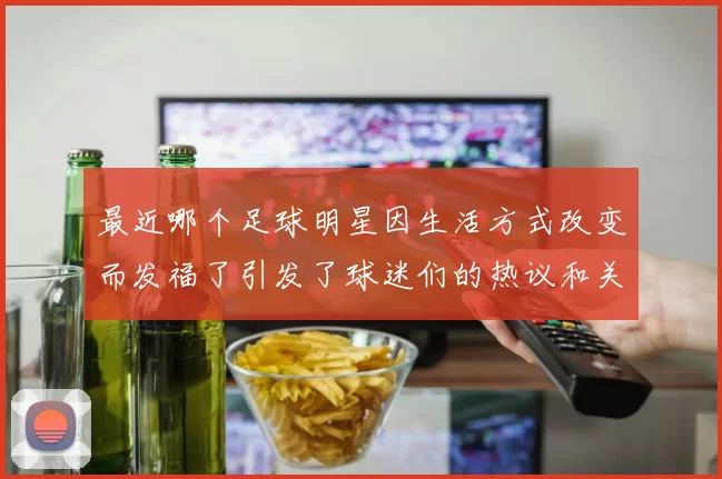 最近哪个足球明星因生活方式改变而发福了引发了球迷们的热议和关注