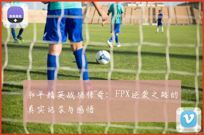 和平精英战场传奇：FPX逆袭之路的真实记录与感悟