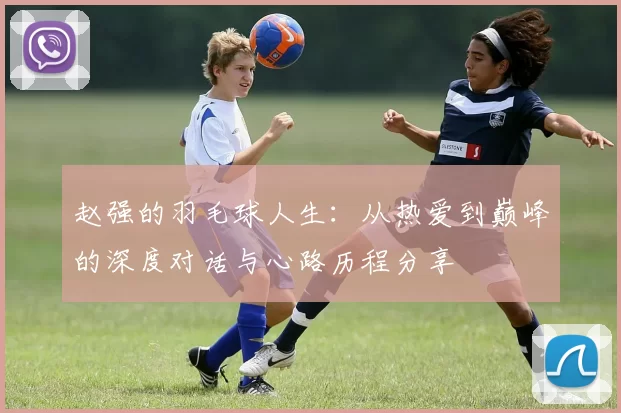 赵强的羽毛球人生：从热爱到巅峰的深度对话与心路历程分享