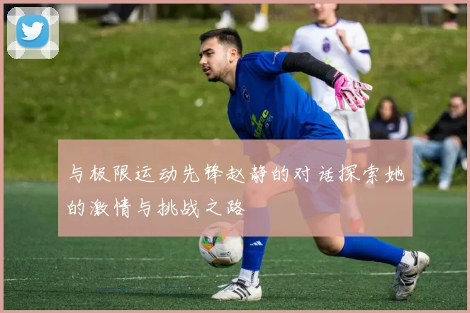 与极限运动先锋赵静的对话探索她的激情与挑战之路